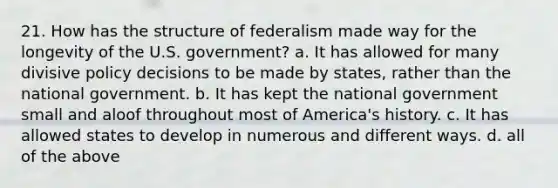 21. How has the structure of federalism made way for the longevity of the U.S. government? a. It has allowed for many divisive policy decisions to be made by states, rather than the national government. b. It has kept the national government small and aloof throughout most of America's history. c. It has allowed states to develop in numerous and different ways. d. all of the above