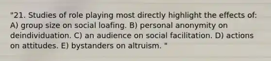 "21. Studies of role playing most directly highlight the effects of: A) group size on social loafing. B) personal anonymity on deindividuation. C) an audience on social facilitation. D) actions on attitudes. E) bystanders on altruism. "