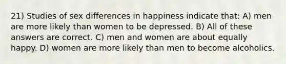 21) Studies of sex differences in happiness indicate that: A) men are more likely than women to be depressed. B) All of these answers are correct. C) men and women are about equally happy. D) women are more likely than men to become alcoholics.