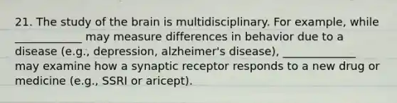 21. The study of the brain is multidisciplinary. For example, while ____________ may measure differences in behavior due to a disease (e.g., depression, alzheimer's disease), _____________ may examine how a synaptic receptor responds to a new drug or medicine (e.g., SSRI or aricept).