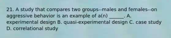 21. A study that compares two groups--males and females--on aggressive behavior is an example of a(n) ______. A. experimental design B. quasi-experimental design C. case study D. correlational study