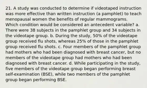 21. A study was conducted to determine if videotaped instruction was more effective than written instruction (a pamphlet) to teach menopausal women the benefits of regular mammograms. Which condition would be considered an antecedent variable? a. There were 38 subjects in the pamphlet group and 34 subjects in the videotape group. b. During the study, 50% of the videotape group received flu shots, whereas 25% of those in the pamphlet group received flu shots. c. Four members of the pamphlet group had mothers who had been diagnosed with breast cancer, but no members of the videotape group had mothers who had been diagnosed with breast cancer. d. While participating in the study, five members of the videotape group began performing breast self-examination (BSE), while two members of the pamphlet group began performing BSE.