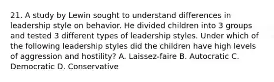 21. A study by Lewin sought to understand differences in leadership style on behavior. He divided children into 3 groups and tested 3 different types of leadership styles. Under which of the following leadership styles did the children have high levels of aggression and hostility? A. Laissez-faire B. Autocratic C. Democratic D. Conservative