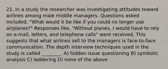 21. In a study the researcher was investigating attitudes toward airlines among male middle managers. Questions asked included, "What would it be like if you could no longer use airplanes?" Responses like, "Without planes, I would have to rely on e-mail, letters, and telephone calls" were received. This suggests that what airlines sell to the managers is face-to-face communication. The depth interview techniques used in the study is called ________. A) hidden issue questioning B) symbolic analysis C) laddering D) none of the above