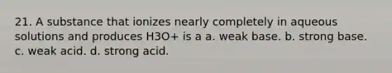 21. A substance that ionizes nearly completely in aqueous solutions and produces H3O+ is a a. weak base. b. strong base. c. weak acid. d. strong acid.