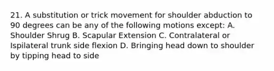 21. A substitution or trick movement for shoulder abduction to 90 degrees can be any of the following motions except: A. Shoulder Shrug B. Scapular Extension C. Contralateral or Ispilateral trunk side flexion D. Bringing head down to shoulder by tipping head to side