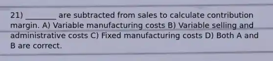 21) ________ are subtracted from sales to calculate contribution margin. A) Variable manufacturing costs B) Variable selling and administrative costs C) Fixed manufacturing costs D) Both A and B are correct.