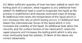 21) When sufficient quantity of heat has been added to reach the boiling point of a solution, what happens to any additional heat added? A) Additional heat is used to evaporate the liquid as the process is endothermic and requires continued input of energy. B) Additional heat raises the temperature of the liquid which in turn increases the rate at which boiling occurs. C) Additional heat lowers the intermolecular forces of the liquid which in turn increases the volatility of the liquid. D) Additional heat alters the viscosity and the surface tension of the liquid which raises the vapor pressure and increases the boiling point which is why you must continually heat the solution. E) None of the above are correct statements.