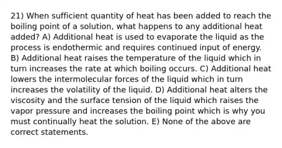 21) When sufficient quantity of heat has been added to reach the boiling point of a solution, what happens to any additional heat added? A) Additional heat is used to evaporate the liquid as the process is endothermic and requires continued input of energy. B) Additional heat raises the temperature of the liquid which in turn increases the rate at which boiling occurs. C) Additional heat lowers the intermolecular forces of the liquid which in turn increases the volatility of the liquid. D) Additional heat alters the viscosity and the surface tension of the liquid which raises the vapor pressure and increases the boiling point which is why you must continually heat the solution. E) None of the above are correct statements.