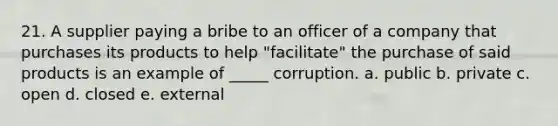 21. A supplier paying a bribe to an officer of a company that purchases its products to help "facilitate" the purchase of said products is an example of _____ corruption. a. public b. private c. open d. closed e. external