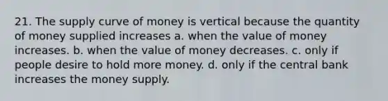 21. The supply curve of money is vertical because the quantity of money supplied increases a. when the value of money increases. b. when the value of money decreases. c. only if people desire to hold more money. d. only if the central bank increases the money supply.