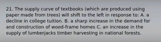 21. The supply curve of textbooks (which are produced using paper made from trees) will shift to the left in response to: A. a decline in college tuition. B. a sharp increase in the demand for and construction of wood-frame homes C. an increase in the supply of lumberjacks timber harvesting in national forests.