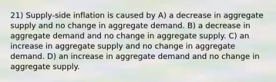 21) Supply-side inflation is caused by A) a decrease in aggregate supply and no change in aggregate demand. B) a decrease in aggregate demand and no change in aggregate supply. C) an increase in aggregate supply and no change in aggregate demand. D) an increase in aggregate demand and no change in aggregate supply.