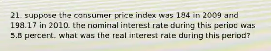 21. suppose the consumer price index was 184 in 2009 and 198.17 in 2010. the nominal interest rate during this period was 5.8 percent. what was the real interest rate during this period?