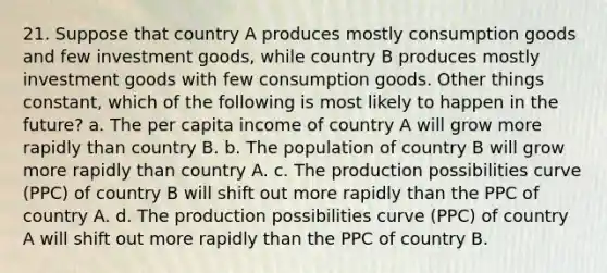 21. Suppose that country A produces mostly consumption goods and few investment goods, while country B produces mostly investment goods with few consumption goods. Other things constant, which of the following is most likely to happen in the future? a. The per capita income of country A will grow more rapidly than country B. b. The population of country B will grow more rapidly than country A. c. The production possibilities curve (PPC) of country B will shift out more rapidly than the PPC of country A. d. The production possibilities curve (PPC) of country A will shift out more rapidly than the PPC of country B.