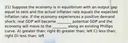 21) Suppose the economy is in equilibrium with an output gap equal to zero and the actual inflation rate equals the expected inflation rate. If the economy experiences a positive demand shock, real GDP will become ________ potential GDP and the economy will move to the ________ along an existing Phillips curve. A) greater than; right B) greater than; left C) less than; right D) less than; left