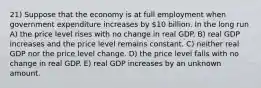 21) Suppose that the economy is at full employment when government expenditure increases by 10 billion. In the long run A) the price level rises with no change in real GDP. B) real GDP increases and the price level remains constant. C) neither real GDP nor the price level change. D) the price level falls with no change in real GDP. E) real GDP increases by an unknown amount.