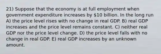 21) Suppose that the economy is at full employment when government expenditure increases by 10 billion. In the long run A) the price level rises with no change in real GDP. B) real GDP increases and the price level remains constant. C) neither real GDP nor the price level change. D) the price level falls with no change in real GDP. E) real GDP increases by an unknown amount.