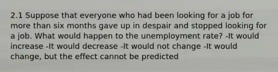 2.1 Suppose that everyone who had been looking for a job for more than six months gave up in despair and stopped looking for a job. What would happen to the unemployment rate? -It would increase -It would decrease -It would not change -It would change, but the effect cannot be predicted