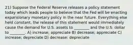 21) Suppose the Federal Reserve releases a policy statement today which leads people to believe that the Fed will be enacting expansionary monetary policy in the near future. Everything else held constant, the release of this statement would immediately cause the demand for U.S. assets to ________ and the U.S. dollar to ________. A) increase; appreciate B) decrease; appreciate C) increase; depreciate D) decrease; depreciate