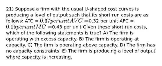 21) Suppose a firm with the usual U-shaped cost curves is producing a level of output such that its short run costs are as follows: ATC = 0.37 per unit AVC =0.32 per unit AFC = 0.05 per unit MC =0.43 per unit Given these short run costs, which of the following statements is true? A) The firm is operating with excess capacity. B) The firm is operating at capacity. C) The firm is operating above capacity. D) The firm has no capacity constraints. E) The firm is producing a level of output where capacity is increasing.