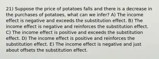 21) Suppose the price of potatoes falls and there is a decrease in the purchases of potatoes, what can we infer? A) The income effect is negative and exceeds the substitution effect. B) The income effect is negative and reinforces the substitution effect. C) The income effect is positive and exceeds the substitution effect. D) The income effect is positive and reinforces the substitution effect. E) The income effect is negative and just about offsets the substitution effect.