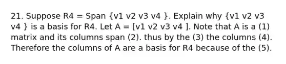 21. Suppose R4 = Span (v1 v2 v3 v4 ). Explain why (v1 v2 v3 v4 ) is a basis for R4. Let A = [v1 v2 v3 v4 ]. Note that A is a (1) matrix and its columns span (2). thus by the (3) the columns (4). Therefore the columns of A are a basis for R4 because of the (5).