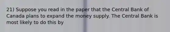 21) Suppose you read in the paper that the Central Bank of Canada plans to expand the money supply. The Central Bank is most likely to do this by