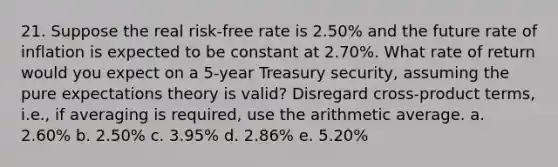 21. Suppose the real risk-free rate is 2.50% and the future rate of inflation is expected to be constant at 2.70%. What rate of return would you expect on a 5-year Treasury security, assuming the pure expectations theory is valid? Disregard cross-product terms, i.e., if averaging is required, use the arithmetic average. a. 2.60% b. 2.50% c. 3.95% d. 2.86% e. 5.20%