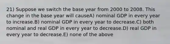 21) Suppose we switch the base year from 2000 to 2008. This change in the base year will causeA) nominal GDP in every year to increase.B) nominal GDP in every year to decrease.C) both nominal and real GDP in every year to decrease.D) real GDP in every year to decrease.E) none of the above