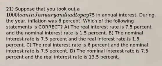 21) Suppose that you took out a 1000 loan in January and had to pay75 in annual interest. During the year, inflation was 6 percent. Which of the following statements is CORRECT? A) The real interest rate is 7.5 percent and the nominal interest rate is 1.5 percent. B) The nominal interest rate is 7.5 percent and the real interest rate is 1.5 percent. C) The real interest rate is 6 percent and the nominal interest rate is 7.5 percent. D) The nominal interest rate is 7.5 percent and the real interest rate is 13.5 percent.