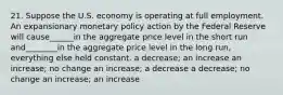 21. Suppose the U.S. economy is operating at full employment. An expansionary monetary policy action by the Federal Reserve will cause______in the aggregate price level in the short run and________in the aggregate price level in the long run, everything else held constant. a decrease; an increase an increase; no change an increase; a decrease a decrease; no change an increase; an increase