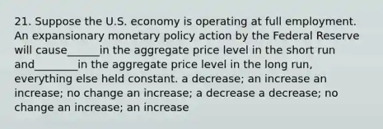 21. Suppose the U.S. economy is operating at full employment. An expansionary monetary policy action by the Federal Reserve will cause______in the aggregate price level in the short run and________in the aggregate price level in the long run, everything else held constant. a decrease; an increase an increase; no change an increase; a decrease a decrease; no change an increase; an increase