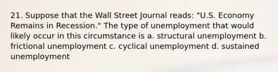 21. Suppose that the Wall Street Journal reads: "U.S. Economy Remains in Recession." The type of unemployment that would likely occur in this circumstance is a. structural unemployment b. frictional unemployment c. cyclical unemployment d. sustained unemployment