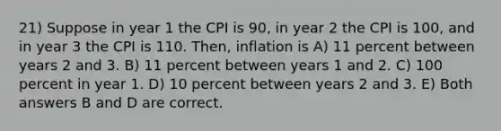 21) Suppose in year 1 the CPI is 90, in year 2 the CPI is 100, and in year 3 the CPI is 110. Then, inflation is A) 11 percent between years 2 and 3. B) 11 percent between years 1 and 2. C) 100 percent in year 1. D) 10 percent between years 2 and 3. E) Both answers B and D are correct.