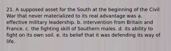 21. A supposed asset for the South at the beginning of the Civil War that never materialized to its real advantage was a. effective military leadership. b. intervention from Britain and France. c. the fighting skill of Southern males. d. its ability to fight on its own soil. e. its belief that it was defending its way of life.