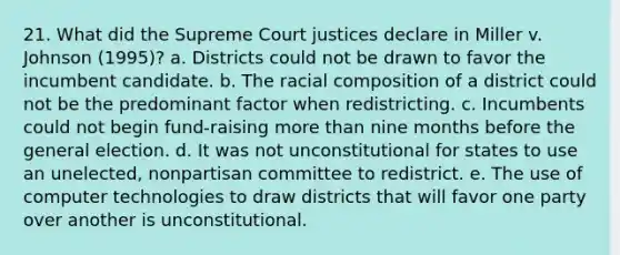 21. What did the Supreme Court justices declare in Miller v. Johnson (1995)? a. Districts could not be drawn to favor the incumbent candidate. b. The racial composition of a district could not be the predominant factor when redistricting. c. Incumbents could not begin fund-raising more than nine months before the general election. d. It was not unconstitutional for states to use an unelected, nonpartisan committee to redistrict. e. The use of computer technologies to draw districts that will favor one party over another is unconstitutional.