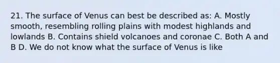 21. The surface of Venus can best be described as: A. Mostly smooth, resembling rolling plains with modest highlands and lowlands B. Contains shield volcanoes and coronae C. Both A and B D. We do not know what the surface of Venus is like