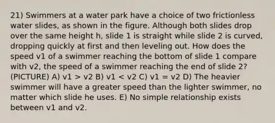 21) Swimmers at a water park have a choice of two frictionless water slides, as shown in the figure. Although both slides drop over the same height h, slide 1 is straight while slide 2 is curved, dropping quickly at first and then leveling out. How does the speed v1 of a swimmer reaching the bottom of slide 1 compare with v2, the speed of a swimmer reaching the end of slide 2? (PICTURE) A) v1 > v2 B) v1 < v2 C) v1 = v2 D) The heavier swimmer will have a greater speed than the lighter swimmer, no matter which slide he uses. E) No simple relationship exists between v1 and v2.