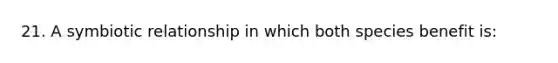 21. A symbiotic relationship in which both species benefit is: