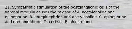 21. Sympathetic stimulation of the postganglionic cells of the adrenal medulla causes the release of A. acetylcholine and epinephrine. B. norepinephrine and acetylcholine. C. epinephrine and norepinephrine. D. cortisol. E. aldosterone.