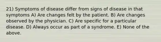 21) Symptoms of disease differ from signs of disease in that symptoms A) Are changes felt by the patient. B) Are changes observed by the physician. C) Are specific for a particular disease. D) Always occur as part of a syndrome. E) None of the above.