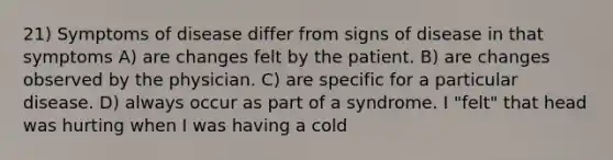 21) Symptoms of disease differ from signs of disease in that symptoms A) are changes felt by the patient. B) are changes observed by the physician. C) are specific for a particular disease. D) always occur as part of a syndrome. I "felt" that head was hurting when I was having a cold