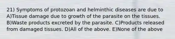 21) Symptoms of protozoan and helminthic diseases are due to A)Tissue damage due to growth of the parasite on the tissues. B)Waste products excreted by the parasite. C)Products released from damaged tissues. D)All of the above. E)None of the above