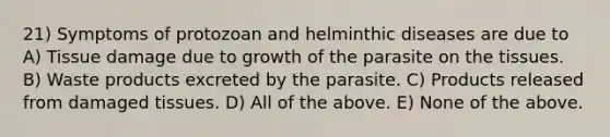 21) Symptoms of protozoan and helminthic diseases are due to A) Tissue damage due to growth of the parasite on the tissues. B) Waste products excreted by the parasite. C) Products released from damaged tissues. D) All of the above. E) None of the above.