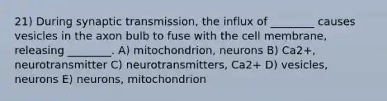 21) During synaptic transmission, the influx of ________ causes vesicles in the axon bulb to fuse with the cell membrane, releasing ________. A) mitochondrion, neurons B) Ca2+, neurotransmitter C) neurotransmitters, Ca2+ D) vesicles, neurons E) neurons, mitochondrion