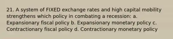 21. A system of FIXED exchange rates and high capital mobility strengthens which policy in combating a recession: a. Expansionary <a href='https://www.questionai.com/knowledge/kPTgdbKdvz-fiscal-policy' class='anchor-knowledge'>fiscal policy</a> b. Expansionary <a href='https://www.questionai.com/knowledge/kEE0G7Llsx-monetary-policy' class='anchor-knowledge'>monetary policy</a> c. Contractionary fiscal policy d. Contractionary monetary policy