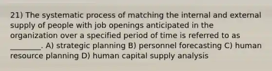 21) The systematic process of matching the internal and external supply of people with job openings anticipated in the organization over a specified period of time is referred to as ________. A) strategic planning B) personnel forecasting C) human resource planning D) human capital supply analysis