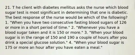 21. T he client with diabetes mellitus asks the nurse which blood sugar test is most significant in determining that one is diabetic. The best response of the nurse would be which of the following? 1. "When you have two consecutive fasting blood sugars of 126 or more in a short period of time." 2. "Whenever you have a blood sugar taken and it is 150 or more." 3. "When your blood sugar is in the range of 150 and 190 a couple of hours after you drink a special glucose solution." 4. "When your blood sugar is 175 or more an hour after you have eaten a meal."