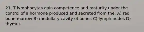 21. T lymphocytes gain competence and maturity under the control of a hormone produced and secreted from the: A) red bone marrow B) medullary cavity of bones C) lymph nodes D) thymus